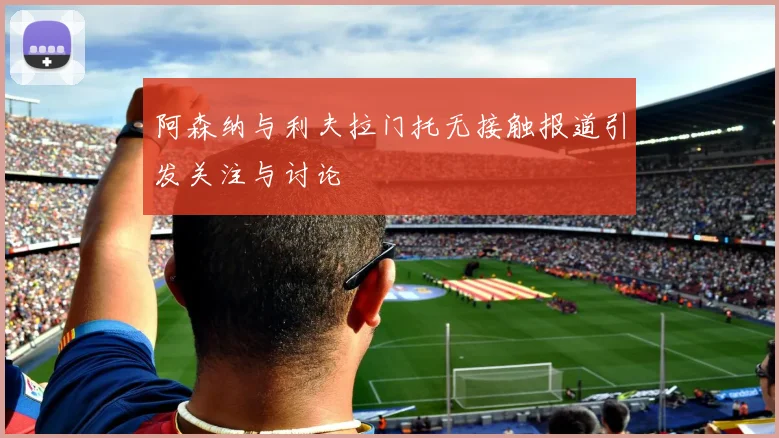 阿森纳与利夫拉门托无接触报道引发关注与讨论