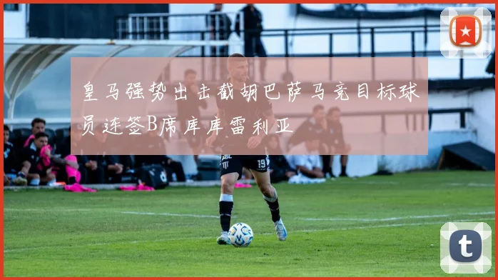 皇马强势出击截胡巴萨马竞目标球员连签B席库库雷利亚