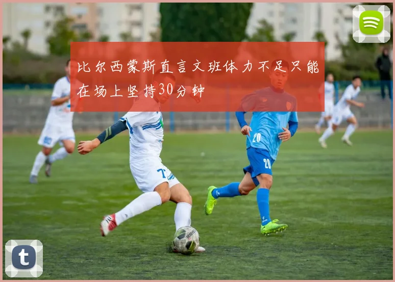 比尔西蒙斯直言文班体力不足只能在场上坚持30分钟