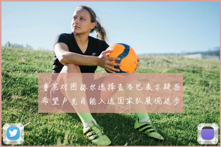 鲁尼对图赫尔选择查洛巴表示疑惑希望卢克肖能入选国家队展现进步