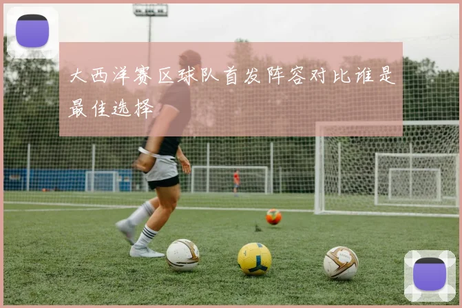 大西洋赛区球队首发阵容对比谁是最佳选择