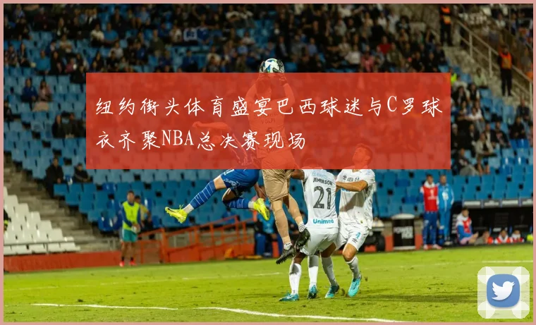 纽约街头体育盛宴巴西球迷与C罗球衣齐聚NBA总决赛现场