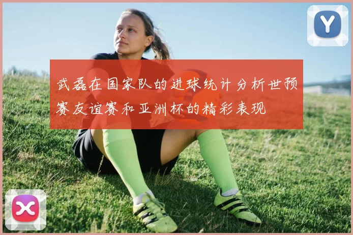 武磊在国家队的进球统计分析世预赛友谊赛和亚洲杯的精彩表现