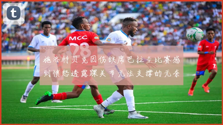 施洛特贝克因伤缺席巴拉圭比赛感到愤怒透露踝关节无法支撑的无奈