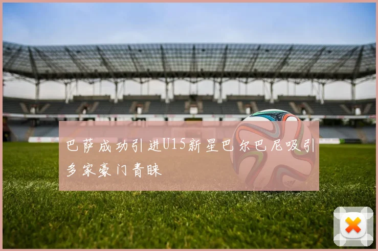 巴萨成功引进U15新星巴尔巴尼吸引多家豪门青睐