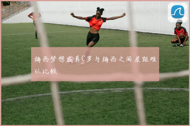 梅西梦想成真C罗与梅西之间差距难以比较