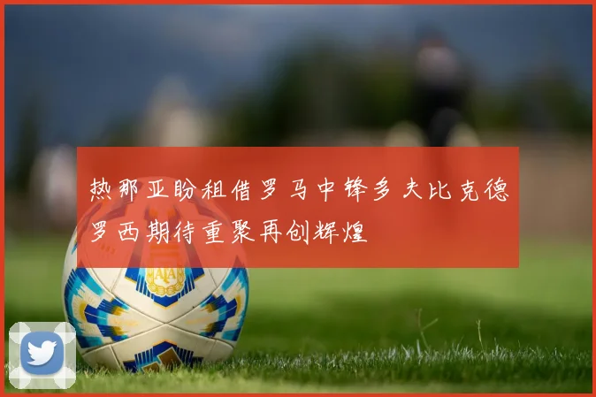 热那亚盼租借罗马中锋多夫比克德罗西期待重聚再创辉煌