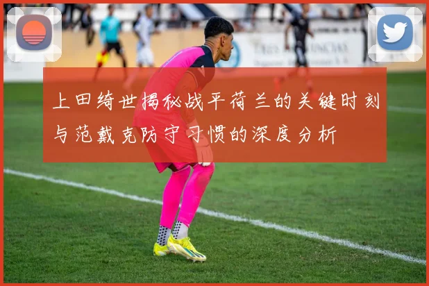 上田绮世揭秘战平荷兰的关键时刻与范戴克防守习惯的深度分析