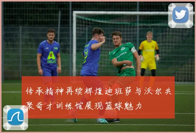 传承精神再续辉煌迪班萨与沃尔共聚奇才训练馆展现篮球魅力
