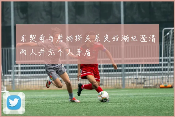 东契奇与詹姆斯关系良好湖记澄清两人并无个人矛盾
