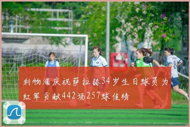 利物浦庆祝萨拉赫34岁生日球员为红军贡献442场257球佳绩