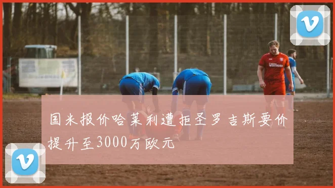 国米报价哈莱利遭拒圣罗吉斯要价提升至3000万欧元