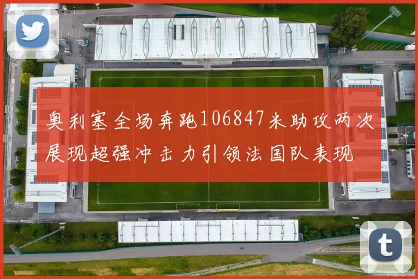 奥利塞全场奔跑106847米助攻两次展现超强冲击力引领法国队表现